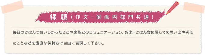 課題(作文・図画両部門共通)毎日のごはんでおいしかったことや家族とのコミュニケーション、お米・ごはん食に関しての思い出や考えたことなどを素直な気持ちで自由に表現して下さい。