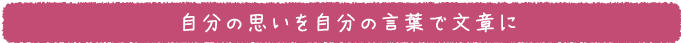 自分の思いを自分の言葉で文章に