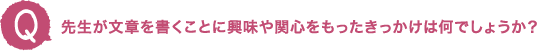 先生が文章を書くことに興味や関心をもったきっかけは何でしょうか？