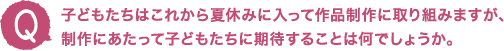 子どもたちはこれから夏休みに入って作品制作に取り組みますが、制作にあたって子どもたちに期待することは何でしょうか。